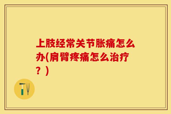 上肢经常关节胀痛怎么办(肩臂疼痛怎么治疗？)