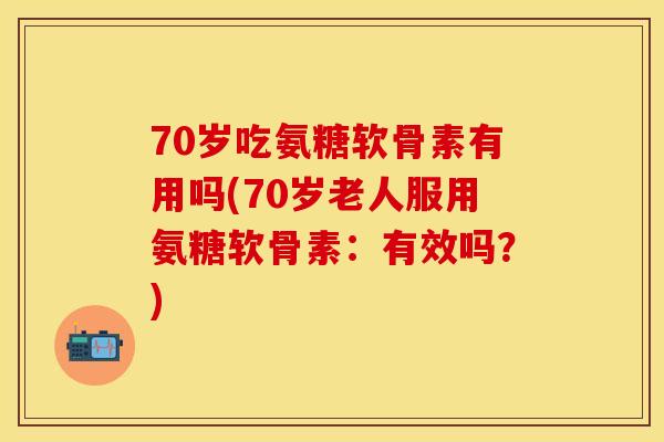 70岁吃氨糖软骨素有用吗(70岁老人服用氨糖软骨素：有效吗？)