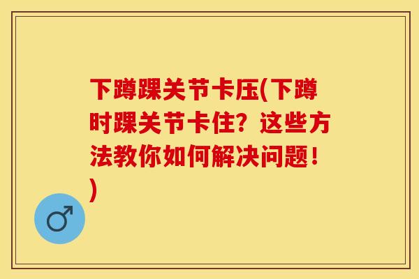 下蹲踝关节卡压(下蹲时踝关节卡住？这些方法教你如何解决问题！)