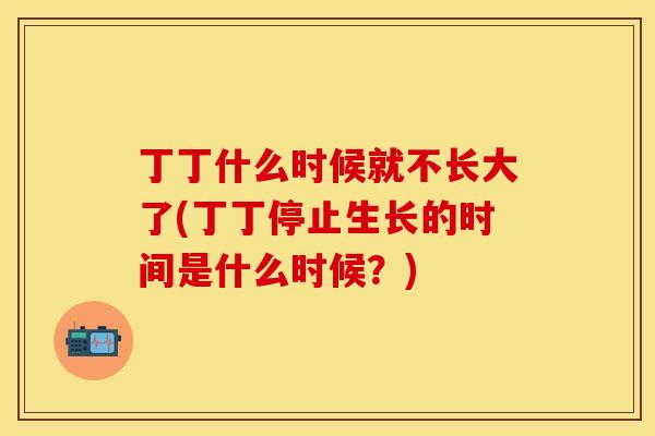 丁丁什么时候就不长大了(丁丁停止生长的时间是什么时候？)
