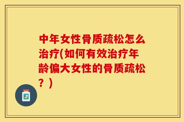 中年女性骨质疏松怎么治疗(如何有效治疗年龄偏大女性的骨质疏松？)
