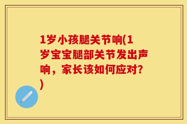 1岁小孩腿关节响(1岁宝宝腿部关节发出声响，家长该如何应对？)