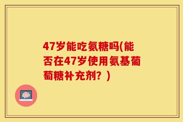47岁能吃氨糖吗(能否在47岁使用氨基葡萄糖补充剂？)