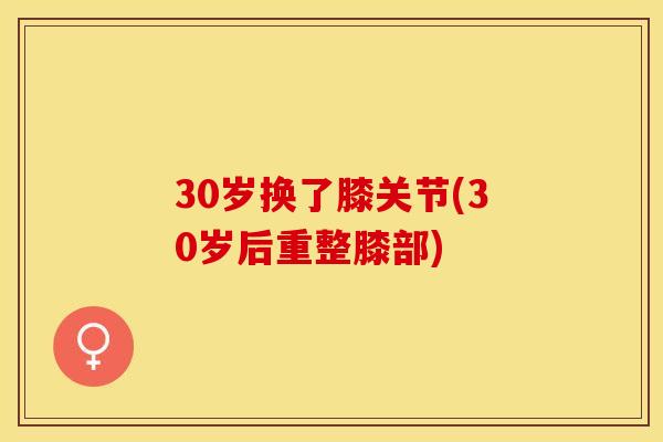 30岁换了膝关节(30岁后重整膝部) 30岁换了膝关节(30岁后重整膝部)