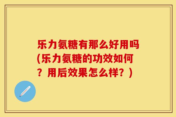乐力氨糖有那么好用吗(乐力氨糖的功效如何？用后效果怎么样？)