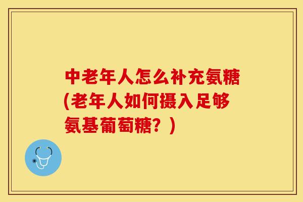 中老年人怎么补充氨糖(老年人如何摄入足够氨基葡萄糖？)