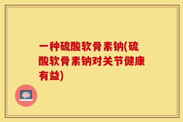 一种硫酸软骨素钠(硫酸软骨素钠对关节健康有益)
