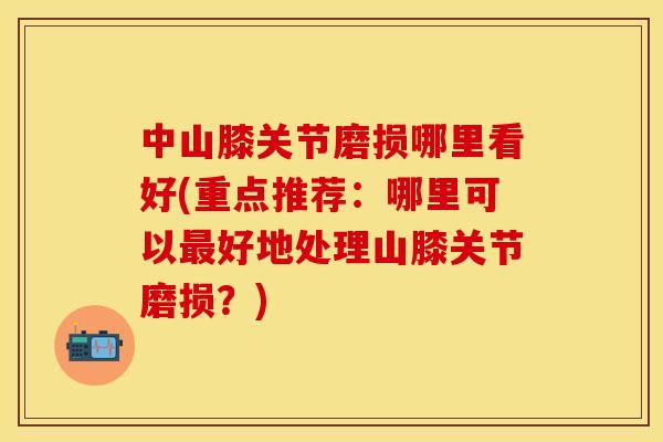 中山膝关节磨损哪里看好(重点推荐：哪里可以最好地处理山膝关节磨损？)