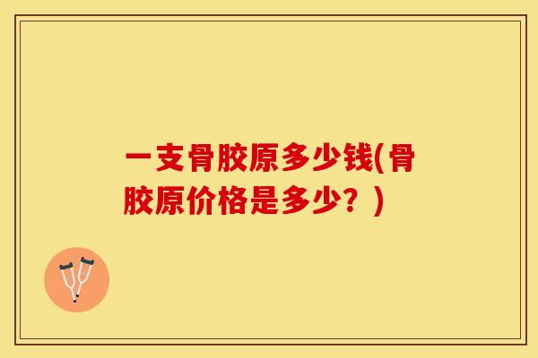 一支骨胶原多少钱(骨胶原价格是多少？)