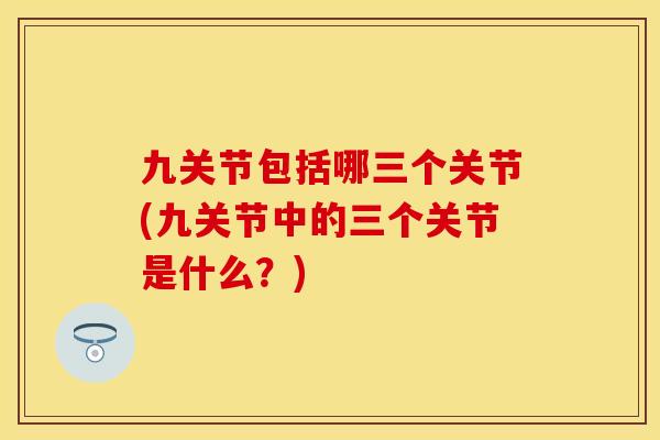 九关节包括哪三个关节(九关节中的三个关节是什么？)