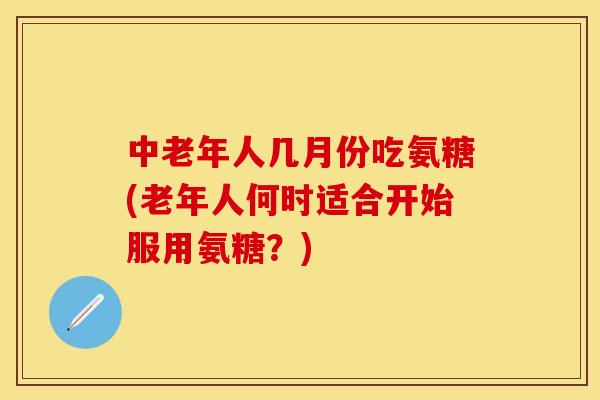 中老年人几月份吃氨糖(老年人何时适合开始服用氨糖？)
