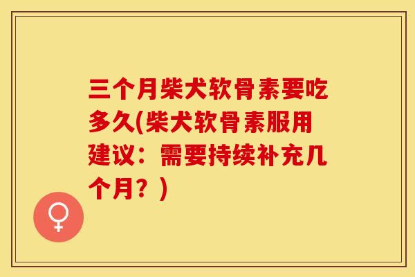 三个月柴犬软骨素要吃多久(柴犬软骨素服用建议:需要持续补充几个月?) 三个月柴犬软骨素要吃多久(柴犬软骨素服用建议:需要持续补充几个月?)