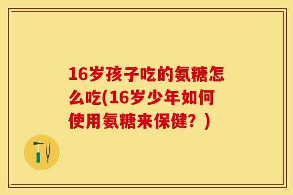 16岁孩子吃的氨糖怎么吃(16岁少年如何使用氨糖来保健？)