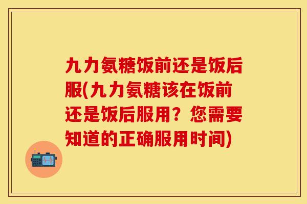 九力氨糖饭前还是饭后服(九力氨糖该在饭前还是饭后服用？您需要知道的正确服用时间)