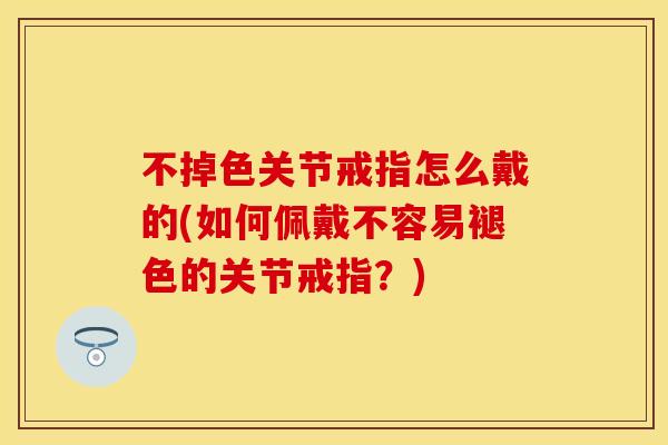 不掉色关节戒指怎么戴的(如何佩戴不容易褪色的关节戒指？)