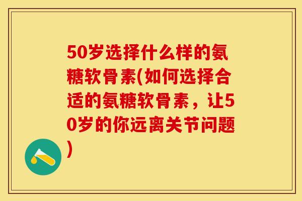 50岁选择什么样的氨糖软骨素(如何选择合适的氨糖软骨素，让50岁的你远离关节问题)
