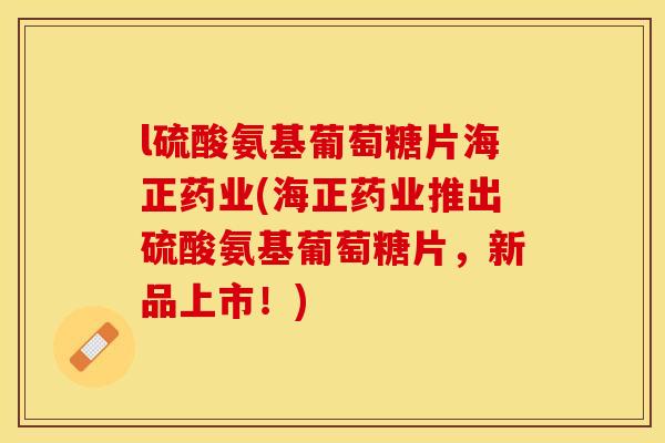 l硫酸氨基葡萄糖片海正药业(海正药业推出硫酸氨基葡萄糖片，新品上市！)