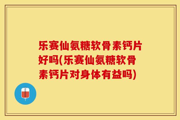 乐赛仙氨糖软骨素钙片好吗(乐赛仙氨糖软骨素钙片对身体有益吗)