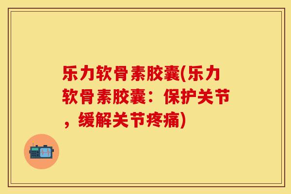乐力软骨素胶囊(乐力软骨素胶囊：保护关节，缓解关节疼痛)