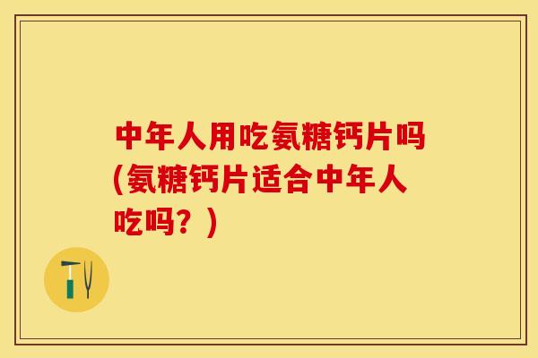 中年人用吃氨糖钙片吗(氨糖钙片适合中年人吃吗？)