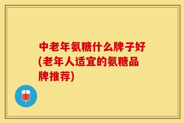 中老年氨糖什么牌子好(老年人适宜的氨糖品牌推荐)