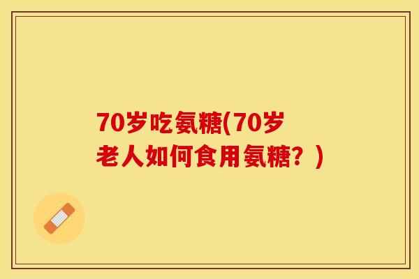 70岁吃氨糖(70岁老人如何食用氨糖?) 70岁吃氨糖(70岁老人如何食用氨糖?)