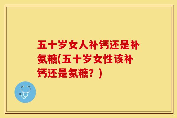 五十岁女人补钙还是补氨糖(五十岁女性该补钙还是氨糖?) 五十岁女人补钙还是补氨糖(五十岁女性该补钙还是氨糖?)