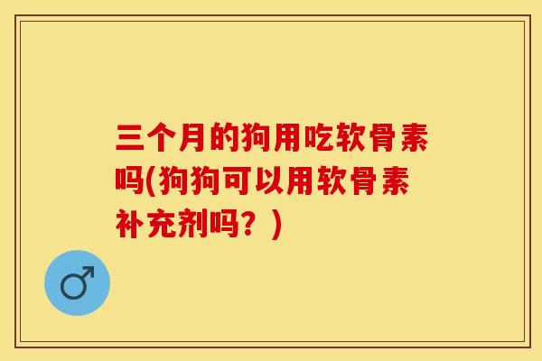 三个月的狗用吃软骨素吗(狗狗可以用软骨素补充剂吗？)