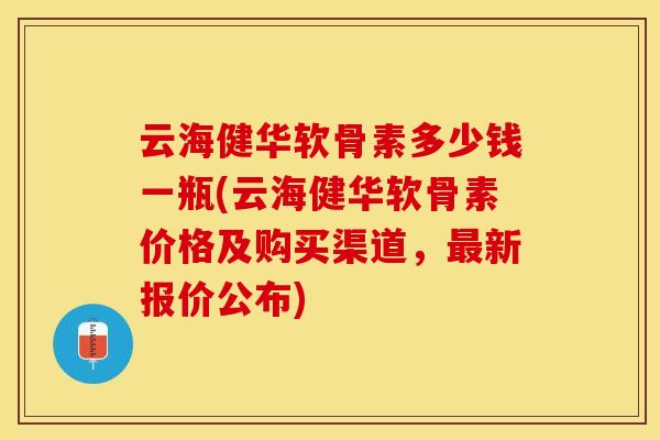云海健华软骨素多少钱一瓶(云海健华软骨素价格及购买渠道，新报价公布)