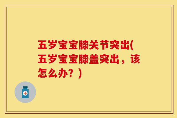 五岁宝宝膝关节突出(五岁宝宝膝盖突出,该怎么办?) 五岁宝宝膝关节突出(五岁宝宝膝盖突出,该怎么办?)
