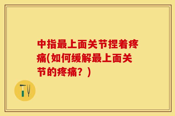 中指最上面关节捏着疼痛(如何缓解最上面关节的疼痛？)