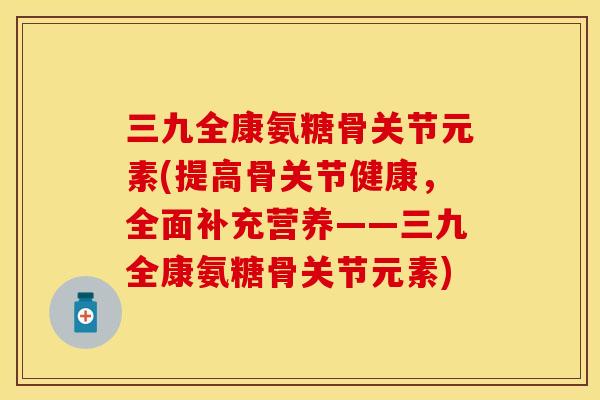 三九全康氨糖骨关节元素(提高骨关节健康，全面补充营养——三九全康氨糖骨关节元素)