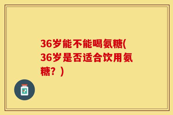 36岁能不能喝氨糖(36岁是否适合饮用氨糖？)