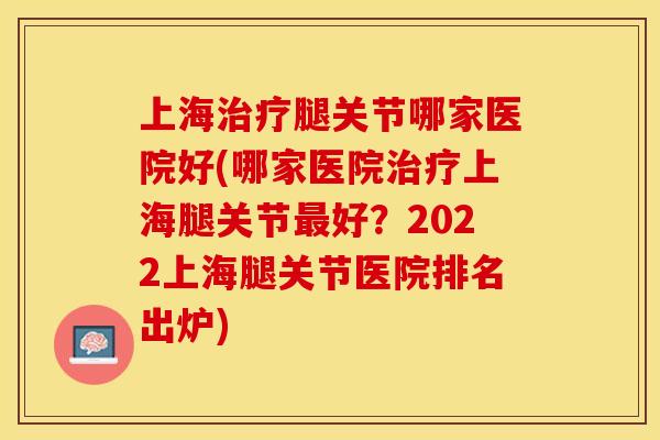上海治疗腿关节哪家医院好(哪家医院治疗上海腿关节最好？2022上海腿关节医院排名出炉)