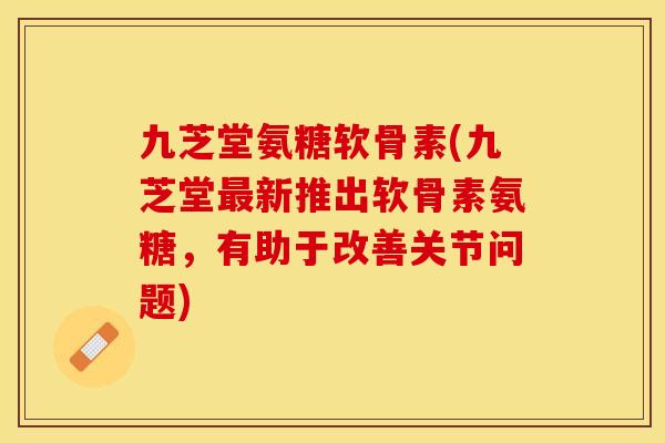 九芝堂氨糖软骨素(九芝堂最新推出软骨素氨糖，有助于改善关节问题)