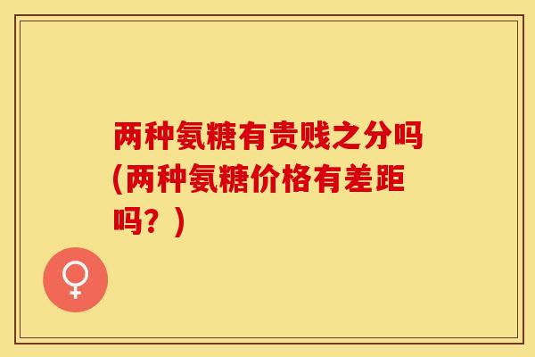 两种氨糖有贵贱之分吗(两种氨糖价格有差距吗?) 两种氨糖有贵贱之分吗(两种氨糖价格有差距吗?)