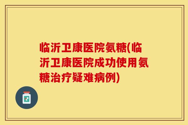 临沂卫康医院氨糖(临沂卫康医院成功使用氨糖治疗疑难病例)
