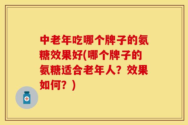 中老年吃哪个牌子的氨糖效果好(哪个牌子的氨糖适合老年人？效果如何？)