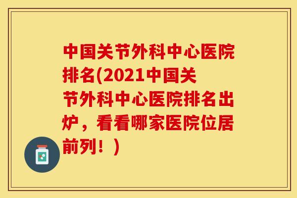 中国关节外科中心医院排名(2021中国关节外科中心医院排名出炉，看看哪家医院位居前列！)