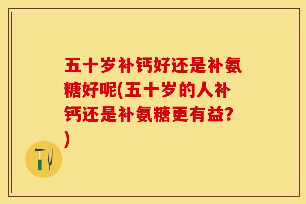 五十岁补钙好还是补氨糖好呢(五十岁的人补钙还是补氨糖更有益？)