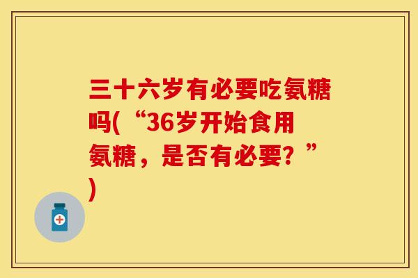 三十六岁有必要吃氨糖吗(“36岁开始食用氨糖，是否有必要？”)