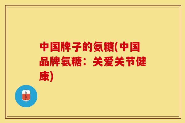 中国牌子的氨糖(中国品牌氨糖：关爱关节健康)