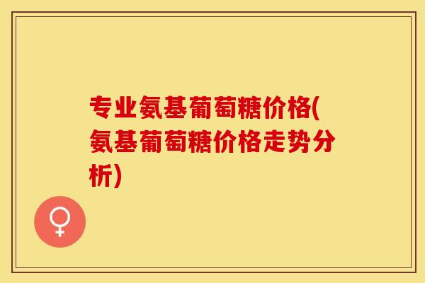 专业氨基葡萄糖价格(氨基葡萄糖价格走势分析)