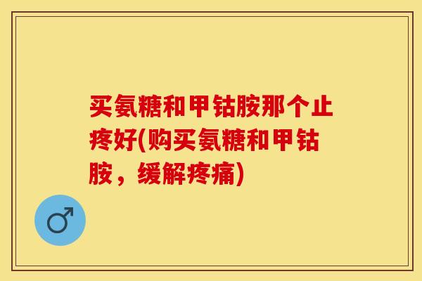 买氨糖和甲钴胺那个止疼好(购买氨糖和甲钴胺，缓解疼痛)