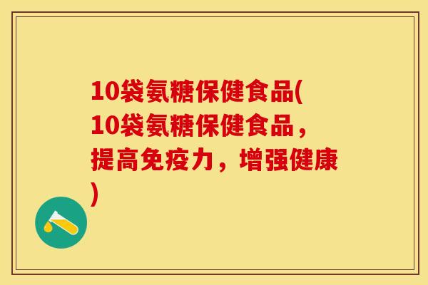 10袋氨糖保健食品(10袋氨糖保健食品，提高免疫力，增强健康)