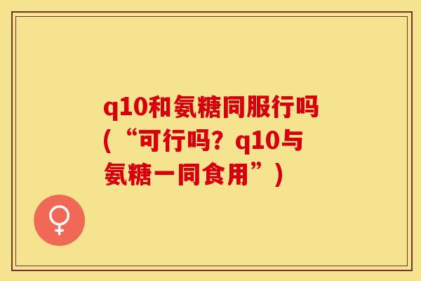 q10和氨糖同服行吗(“可行吗？q10与氨糖一同食用”)