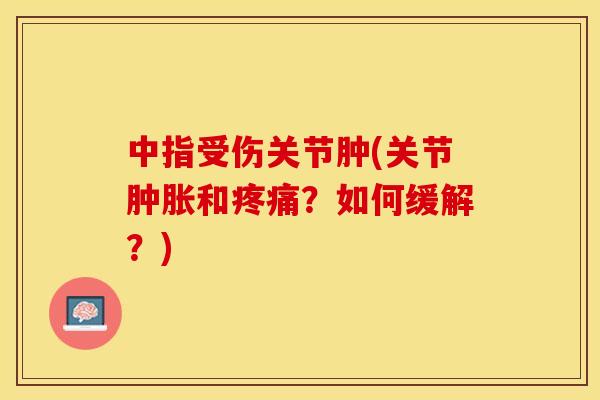 中指受伤关节肿(关节肿胀和疼痛？如何缓解？)