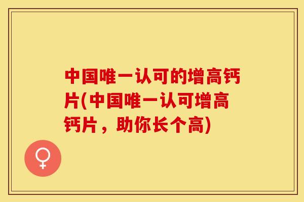 中国唯一认可的增高钙片(中国唯一认可增高钙片，助你长个高)