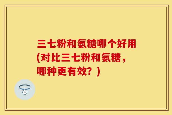 三七粉和氨糖哪个好用(对比三七粉和氨糖，哪种更有效？)