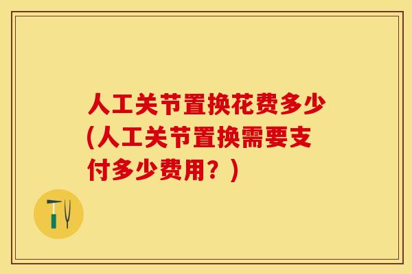 人工关节置换花费多少(人工关节置换需要支付多少费用?) 人工关节置换花费多少(人工关节置换需要支付多少费用?)